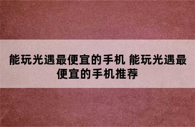 能玩光遇最便宜的手机 能玩光遇最便宜的手机推荐